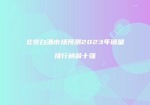 北京白酒市场预测2023年销量排行榜前十强