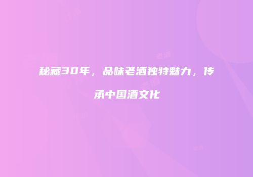 秘藏30年，品味老酒独特魅力，传承中国酒文化