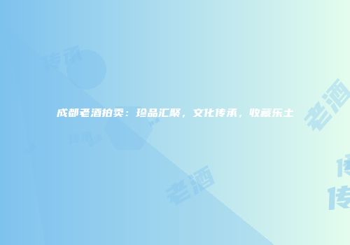 成都老酒拍卖：珍品汇聚，文化传承，收藏乐土