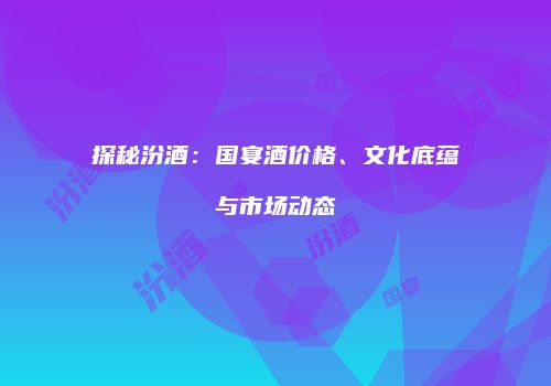 探秘汾酒：国宴酒价格、文化底蕴与市场动态