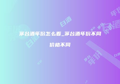 茅台酒年份怎么看_茅台酒年份不同价格不同