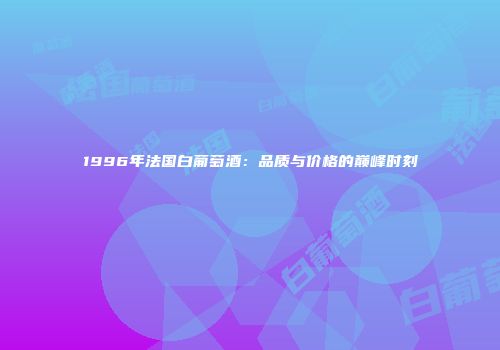 1996年法国白葡萄酒：品质与价格的巅峰时刻