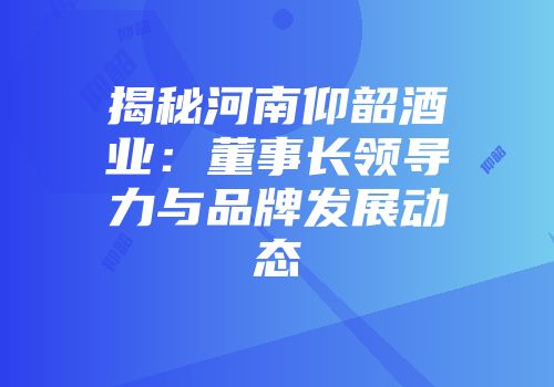 揭秘河南仰韶酒业：董事长领导力与品牌发展动态