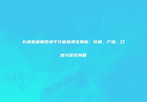 长城窖藏解百纳干红葡萄酒全解析：价格、产地、口感与常见问题