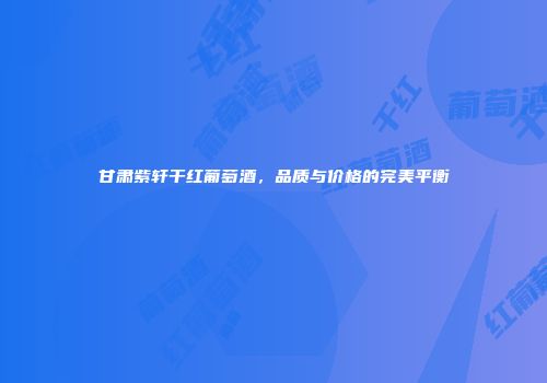 甘肃紫轩干红葡萄酒，品质与价格的完美平衡