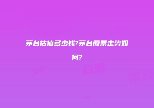 茅台估值多少钱?茅台股票走势如何?