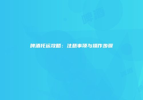 啤酒托运攻略：注意事项与操作步骤