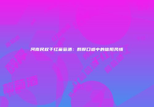 河南民权干红葡萄酒：醇厚口感中的信阳风情