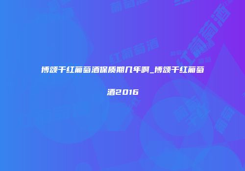 博颂干红葡萄酒保质期几年啊_博颂干红葡萄酒2016