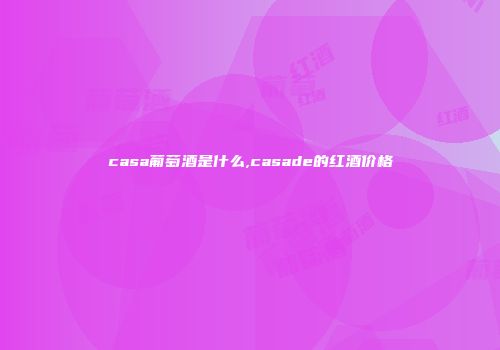 casa葡萄酒是什么,casade的红酒价格