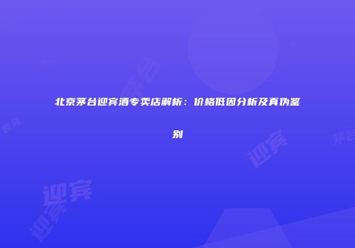 北京茅台迎宾酒专卖店解析：价格低因分析及真伪鉴别