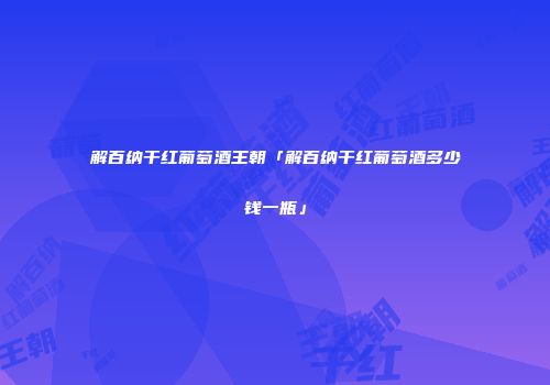 解百纳干红葡萄酒王朝「解百纳干红葡萄酒多少钱一瓶」