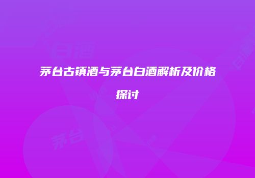 茅台古镇酒与茅台白酒解析及价格探讨