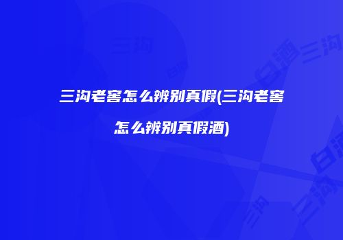 三沟老窖怎么辨别真假(三沟老窖怎么辨别真假酒)