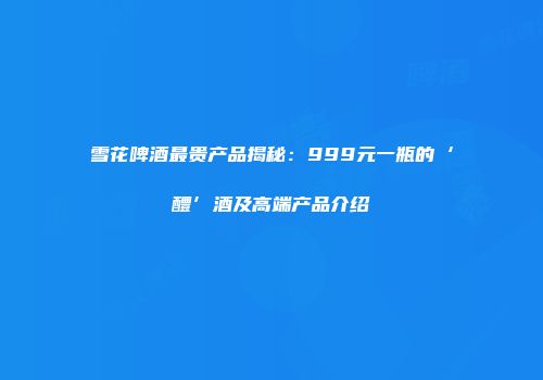 雪花啤酒最贵产品揭秘：999元一瓶的‘醴’酒及高端产品介绍