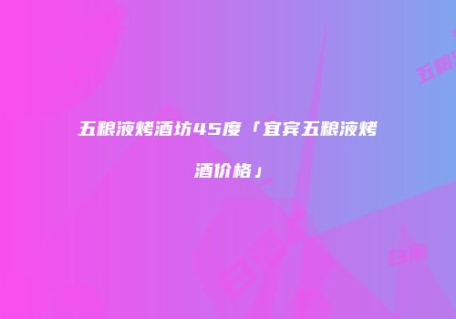 五粮液烤酒坊45度「宜宾五粮液烤酒价格」