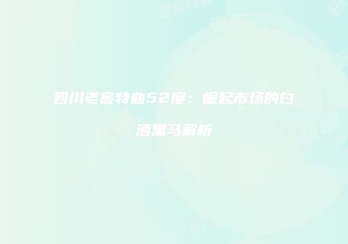 四川老窖特曲52度：崛起市场的白酒黑马解析