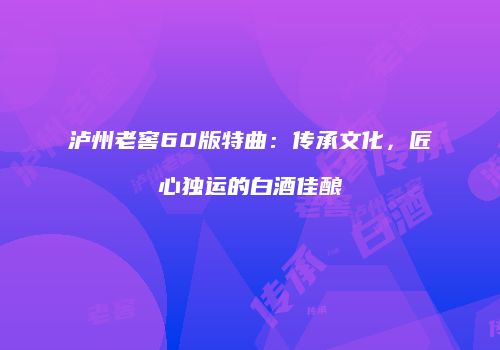 泸州老窖60版特曲：传承文化，匠心独运的白酒佳酿