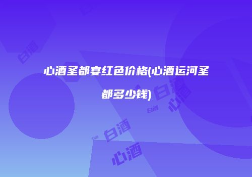 心酒圣都宴红色价格(心酒运河圣都多少钱)