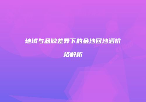 地域与品牌差异下的金沙回沙酒价格解析