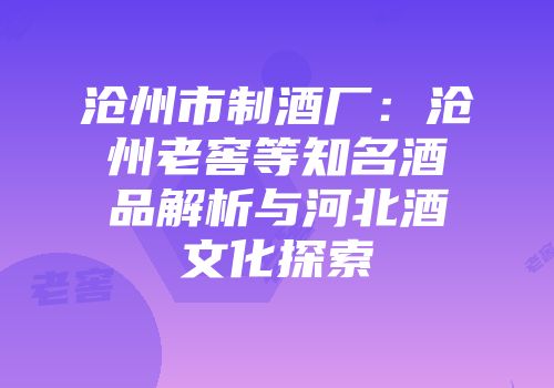 沧州市制酒厂：沧州老窖等知名酒品解析与河北酒文化探索