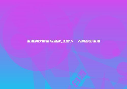 米酒的饮用量与健康,正常人一天喝多少米酒