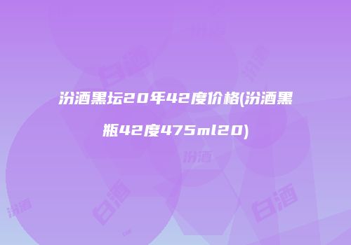 汾酒黑坛20年42度价格(汾酒黑瓶42度475ml20)