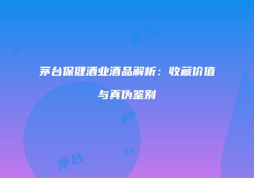 茅台保健酒业酒品解析：收藏价值与真伪鉴别