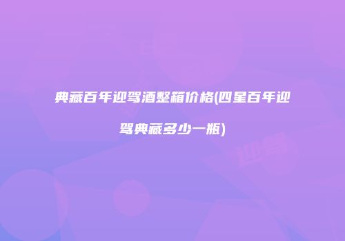 典藏百年迎驾酒整箱价格(四星百年迎驾典藏多少一瓶)