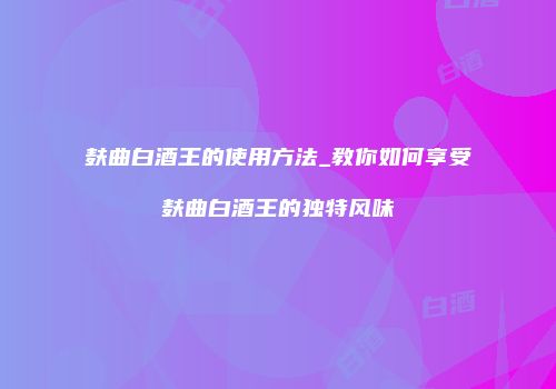 麸曲白酒王的使用方法_教你如何享受麸曲白酒王的独特风味