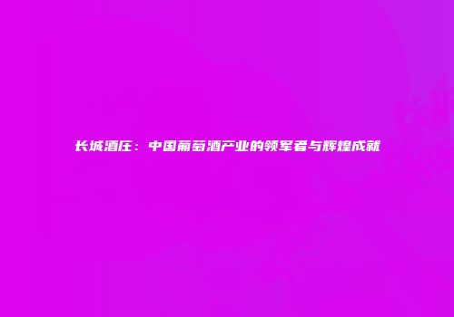 长城酒庄：中国葡萄酒产业的领军者与辉煌成就