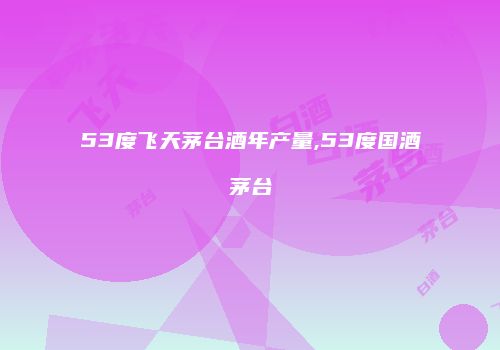 53度飞天茅台酒年产量,53度国酒茅台