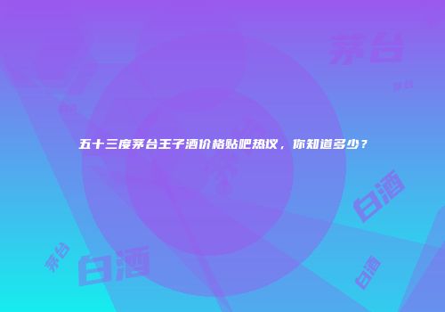 五十三度茅台王子酒价格贴吧热议，你知道多少？
