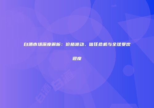 白酒市场深度解析：价格波动、信任危机与全球受欢迎度