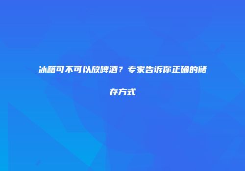 冰箱可不可以放啤酒？专家告诉你正确的储存方式