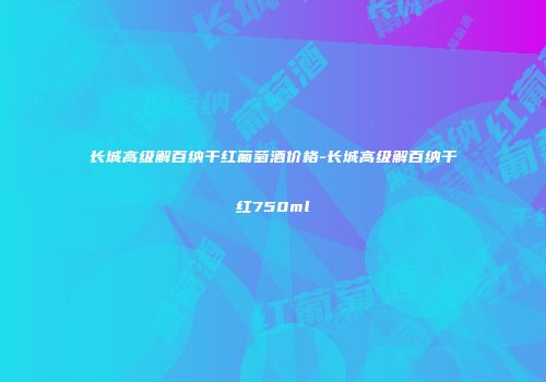 长城高级解百纳干红葡萄酒价格-长城高级解百纳干红750ml