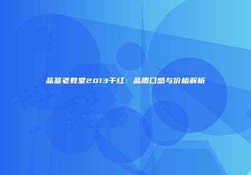 品鉴老教堂2013干红：品质口感与价格解析