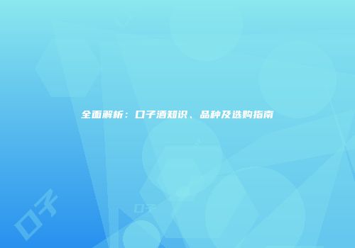 全面解析：口子酒知识、品种及选购指南