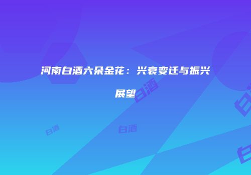 河南白酒六朵金花：兴衰变迁与振兴展望