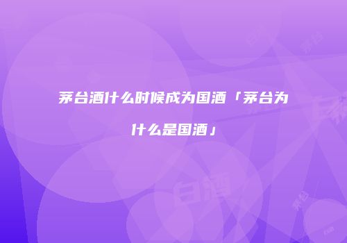 茅台酒什么时候成为国酒「茅台为什么是国酒」
