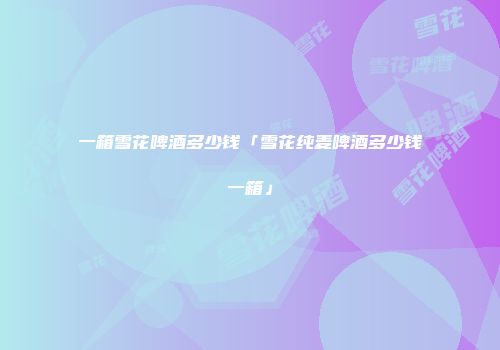 一箱雪花啤酒多少钱「雪花纯麦啤酒多少钱一箱」