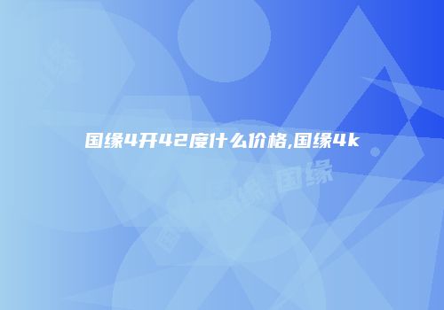 国缘4开42度什么价格,国缘4k