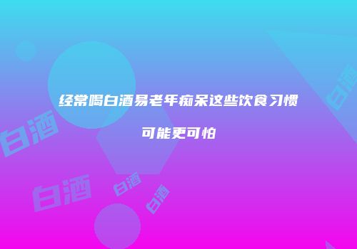 经常喝白酒易老年痴呆这些饮食习惯可能更可怕