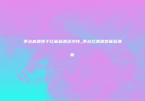 茅台赤霞珠干红葡萄酒多少钱_茅台红酒昌黎葡萄酒业
