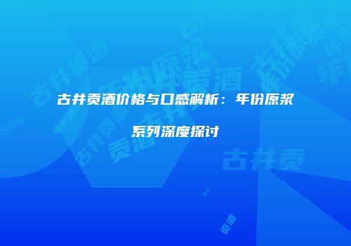 古井贡酒价格与口感解析：年份原浆系列深度探讨