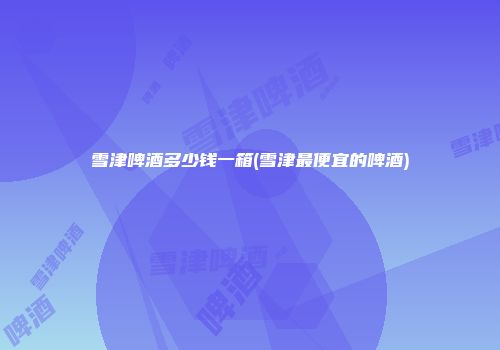 雪津啤酒多少钱一箱(雪津最便宜的啤酒)