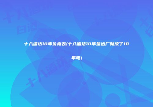 十八酒坊10年价格表(十八酒坊10年是出厂就放了10年吗)