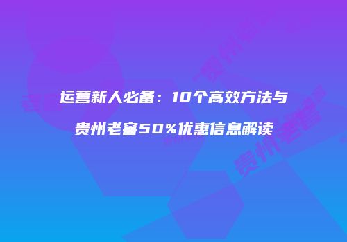 运营新人必备：10个高效方法与贵州老窖50%优惠信息解读