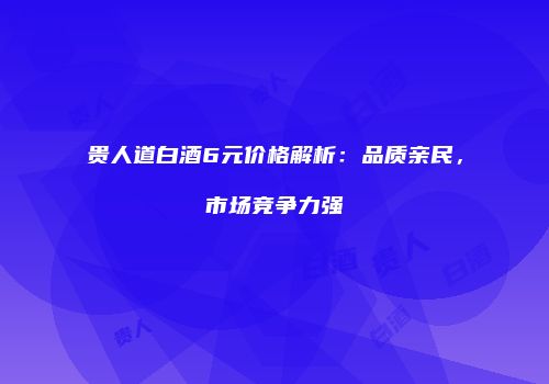 贵人道白酒6元价格解析：品质亲民，市场竞争力强