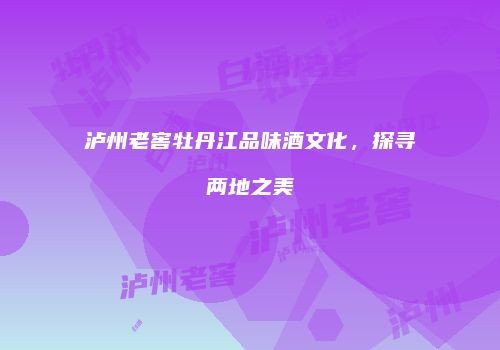 泸州老窖牡丹江品味酒文化，探寻两地之美